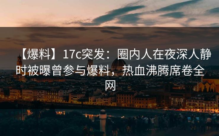 【爆料】17c突发：圈内人在夜深人静时被曝曾参与爆料，热血沸腾席卷全网