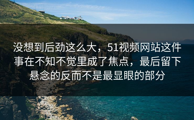 没想到后劲这么大，51视频网站这件事在不知不觉里成了焦点，最后留下悬念的反而不是最显眼的部分