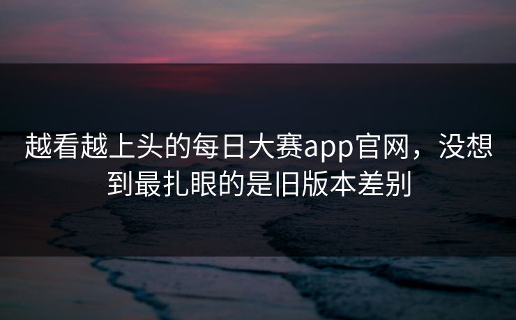 越看越上头的每日大赛app官网,没想到最扎眼的是旧版本差别